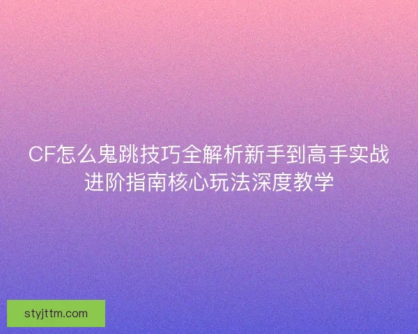 CF怎么鬼跳技巧全解析新手到高手实战进阶指南核心玩法深度教学