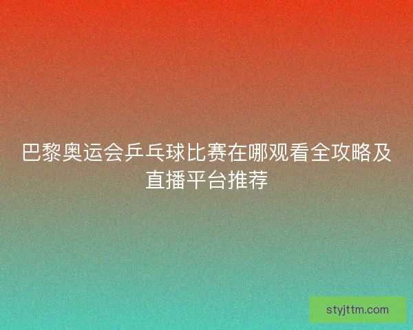 巴黎奥运会乒乓球比赛在哪观看全攻略及直播平台推荐