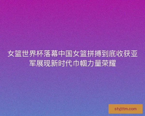 女篮世界杯落幕中国女篮拼搏到底收获亚军展现新时代巾帼力量荣耀