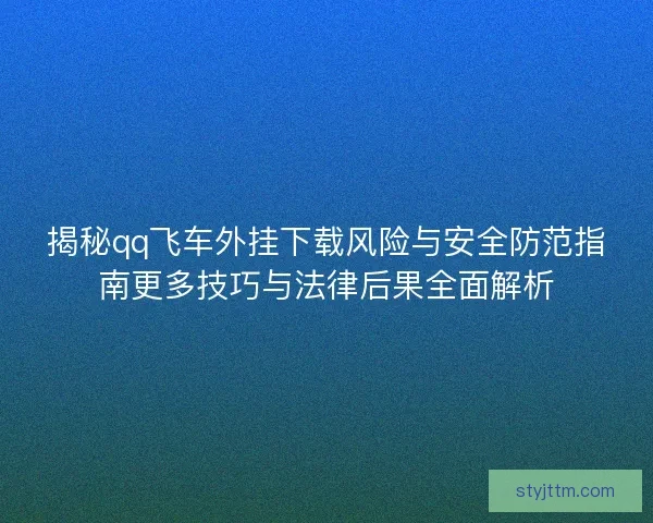 揭秘qq飞车外挂下载风险与安全防范指南更多技巧与法律后果全面解析