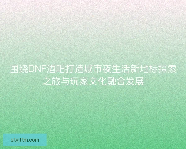 围绕DNF酒吧打造城市夜生活新地标探索之旅与玩家文化融合发展