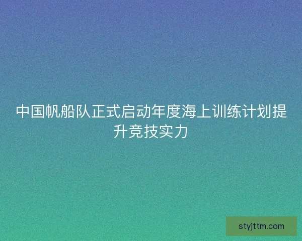 中国帆船队正式启动年度海上训练计划提升竞技实力