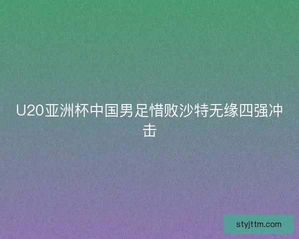 U20亚洲杯中国男足惜败沙特无缘四强冲击