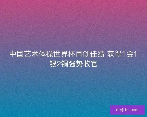 中国艺术体操世界杯再创佳绩 获得1金1银2铜强势收官
