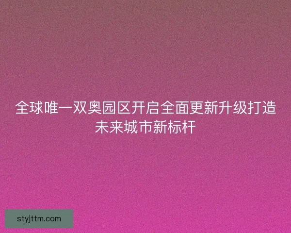 全球唯一双奥园区开启全面更新升级打造未来城市新标杆