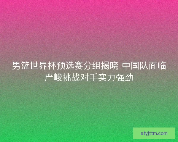 男篮世界杯预选赛分组揭晓 中国队面临严峻挑战对手实力强劲