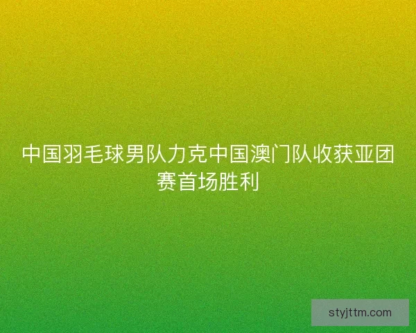中国羽毛球男队力克中国澳门队收获亚团赛首场胜利