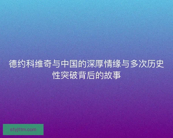 德约科维奇与中国的深厚情缘与多次历史性突破背后的故事