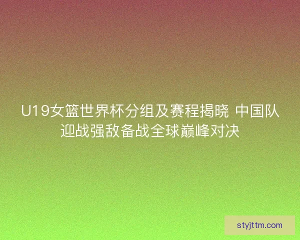 U19女篮世界杯分组及赛程揭晓 中国队迎战强敌备战全球巅峰对决